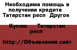 Необходима помощь в получении кредита - Татарстан респ. Другое » Куплю   . Татарстан респ.